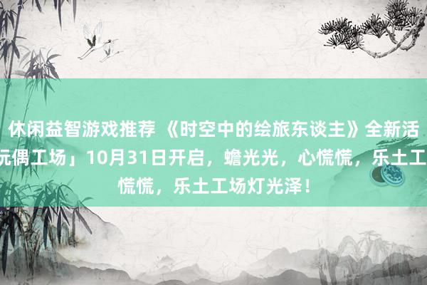 休闲益智游戏推荐 《时空中的绘旅东谈主》全新活动「心慌玩偶工场」10月31日开启，蟾光光，心慌慌，乐土工场灯光泽！