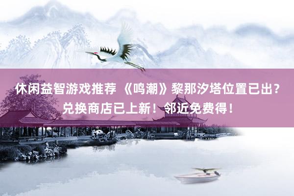 休闲益智游戏推荐 《鸣潮》黎那汐塔位置已出？兑换商店已上新！邻近免费得！