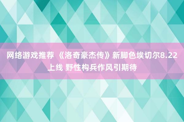 网络游戏推荐 《洛奇豪杰传》新脚色埃切尔8.22上线 野性构兵作风引期待