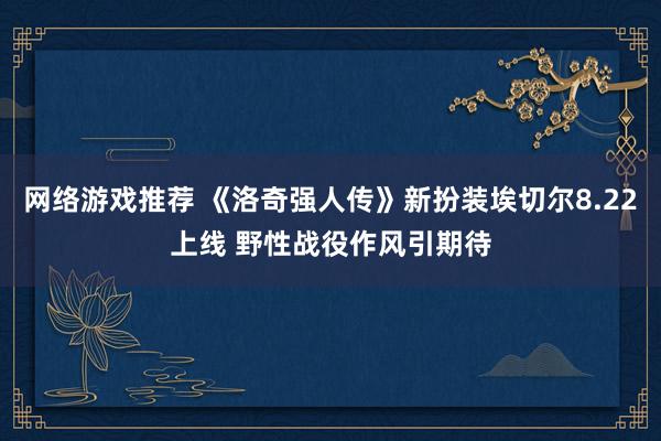 网络游戏推荐 《洛奇强人传》新扮装埃切尔8.22上线 野性战役作风引期待