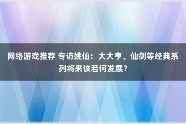 网络游戏推荐 专访姚仙：大大亨、仙剑等经典系列将来该若何发展？