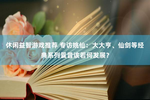 休闲益智游戏推荐 专访姚仙：大大亨、仙剑等经典系列曩昔该若何发展？