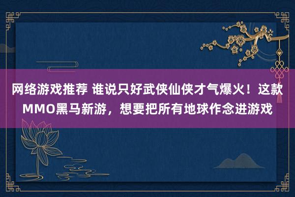 网络游戏推荐 谁说只好武侠仙侠才气爆火！这款MMO黑马新游，想要把所有地球作念进游戏