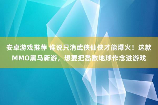 安卓游戏推荐 谁说只消武侠仙侠才能爆火！这款MMO黑马新游，想要把悉数地球作念进游戏