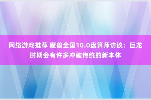 网络游戏推荐 魔兽全国10.0盘算师访谈：巨龙时期会有许多冲破传统的新本体