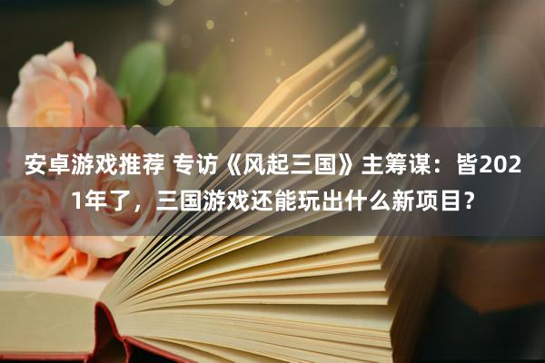 安卓游戏推荐 专访《风起三国》主筹谋：皆2021年了，三国游戏还能玩出什么新项目？