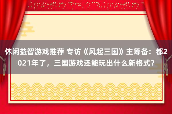 休闲益智游戏推荐 专访《风起三国》主筹备：都2021年了，三国游戏还能玩出什么新格式？