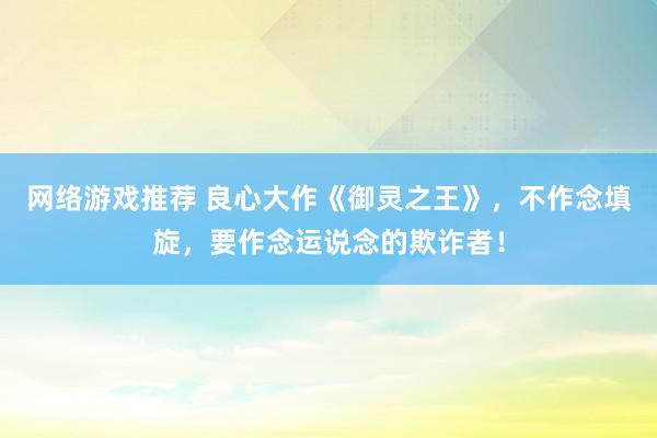 网络游戏推荐 良心大作《御灵之王》，不作念填旋，要作念运说念的欺诈者！