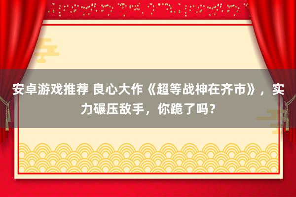 安卓游戏推荐 良心大作《超等战神在齐市》，实力碾压敌手，你跪了吗？