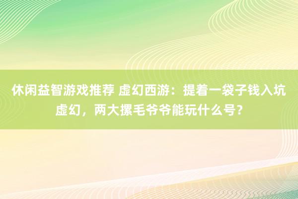 休闲益智游戏推荐 虚幻西游：提着一袋子钱入坑虚幻，两大摞毛爷爷能玩什么号？