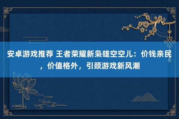 安卓游戏推荐 王者荣耀新枭雄空空儿：价钱亲民，价值格外，引颈游戏新风潮