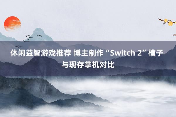 休闲益智游戏推荐 博主制作“Switch 2”模子 与现存掌机对比