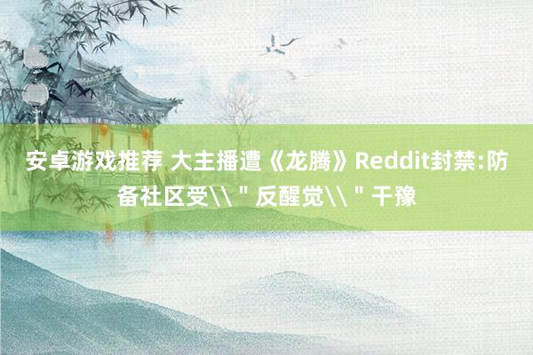 安卓游戏推荐 大主播遭《龙腾》Reddit封禁:防备社区受\＂反醒觉\＂干豫