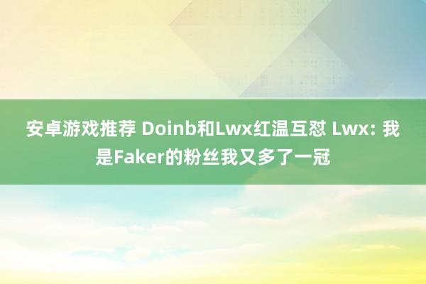 安卓游戏推荐 Doinb和Lwx红温互怼 Lwx: 我是Faker的粉丝我又多了一冠