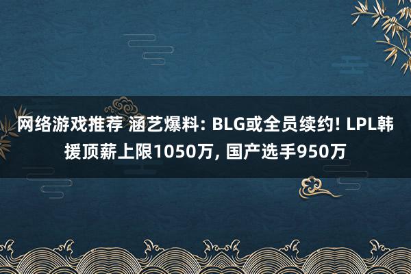 网络游戏推荐 涵艺爆料: BLG或全员续约! LPL韩援顶薪上限1050万, 国产选手950万