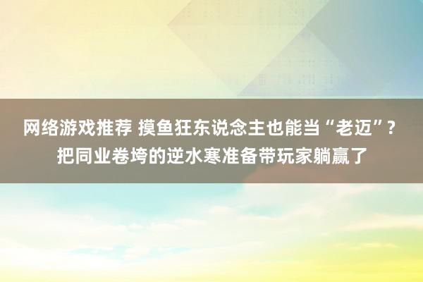 网络游戏推荐 摸鱼狂东说念主也能当“老迈”? 把同业卷垮的逆水寒准备带玩家躺赢了