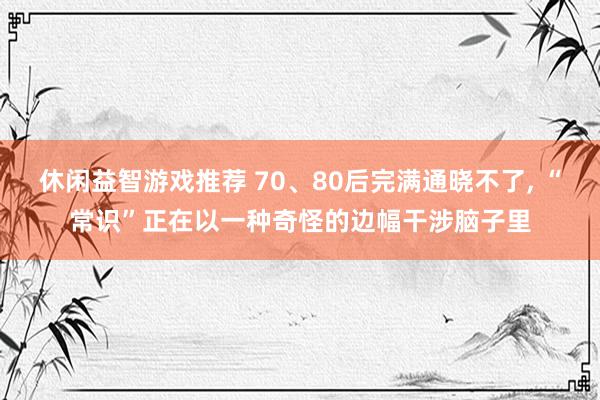 休闲益智游戏推荐 70、80后完满通晓不了, “常识”正在以一种奇怪的边幅干涉脑子里