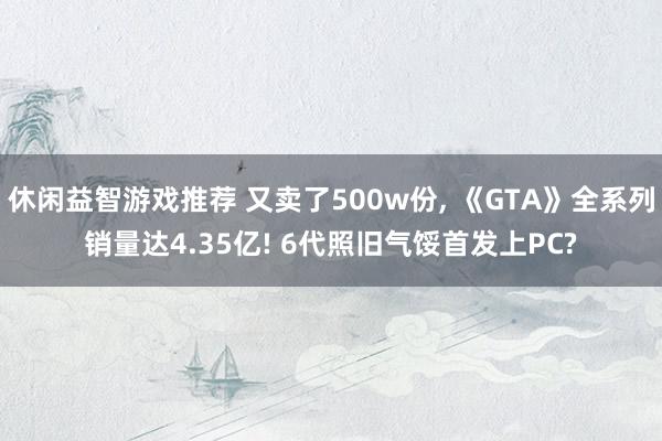 休闲益智游戏推荐 又卖了500w份, 《GTA》全系列销量达4.35亿! 6代照旧气馁首发上PC?