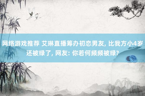 网络游戏推荐 艾琳直播筹办初恋男友, 比我方小4岁还被绿了, 网友: 你若何频频被绿?