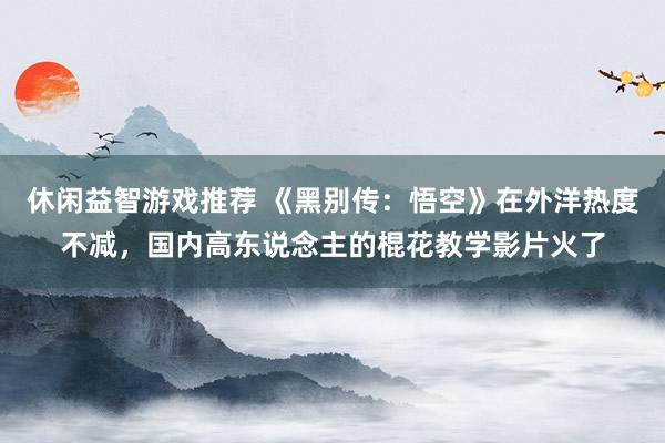 休闲益智游戏推荐 《黑别传：悟空》在外洋热度不减，国内高东说念主的棍花教学影片火了