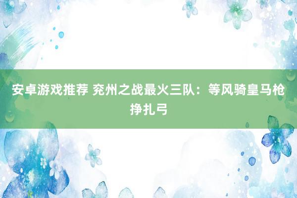 安卓游戏推荐 兖州之战最火三队：等风骑皇马枪挣扎弓