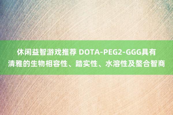 休闲益智游戏推荐 DOTA-PEG2-GGG具有清雅的生物相容性、踏实性、水溶性及螯合智商