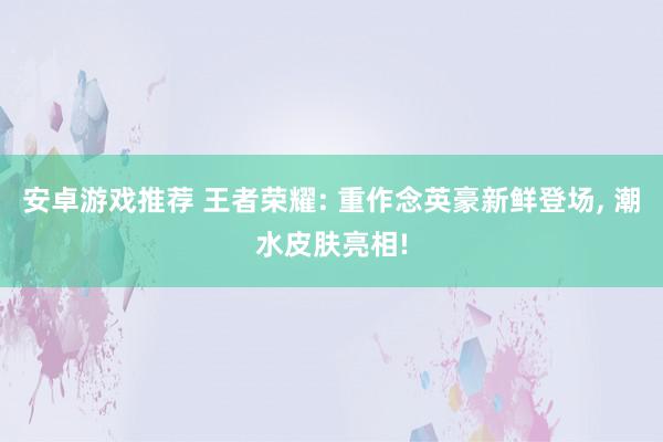 安卓游戏推荐 王者荣耀: 重作念英豪新鲜登场, 潮水皮肤亮相!