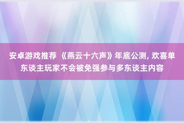 安卓游戏推荐 《燕云十六声》年底公测, 欢喜单东谈主玩家不会被免强参与多东谈主内容