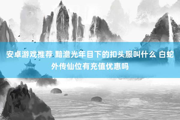 安卓游戏推荐 黯澹光年目下的扣头服叫什么 白蛇外传仙位有充值优惠吗