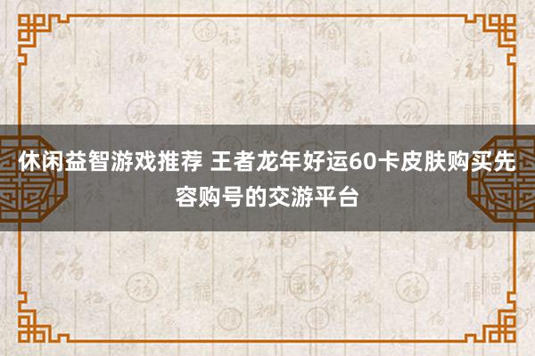 休闲益智游戏推荐 王者龙年好运60卡皮肤购买先容购号的交游平台