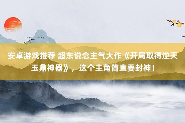 安卓游戏推荐 超东说念主气大作《开局取得逆天玉鼎神器》，这个主角简直要封神！