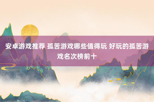 安卓游戏推荐 孤苦游戏哪些值得玩 好玩的孤苦游戏名次榜前十