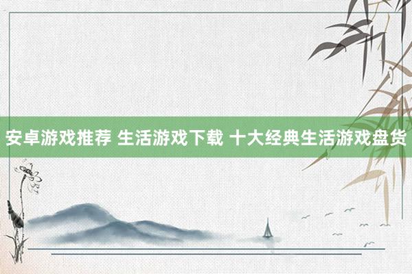 安卓游戏推荐 生活游戏下载 十大经典生活游戏盘货