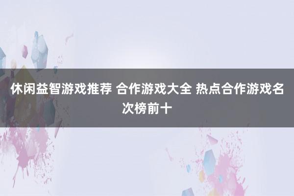 休闲益智游戏推荐 合作游戏大全 热点合作游戏名次榜前十