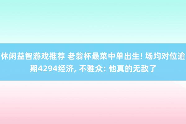 休闲益智游戏推荐 老翁杯最菜中单出生! 场均对位逾期4294经济, 不雅众: 他真的无敌了