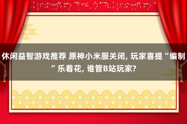 休闲益智游戏推荐 原神小米服关闭, 玩家喜提“编制”乐着花, 谁管B站玩家?