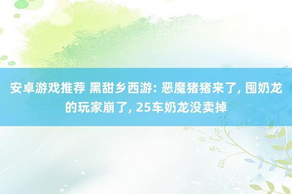 安卓游戏推荐 黑甜乡西游: 恶魔猪猪来了, 囤奶龙的玩家崩了, 25车奶龙没卖掉