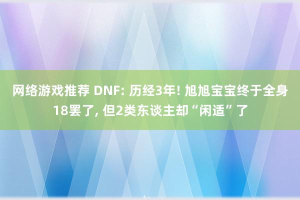 网络游戏推荐 DNF: 历经3年! 旭旭宝宝终于全身18罢了, 但2类东谈主却“闲适”了