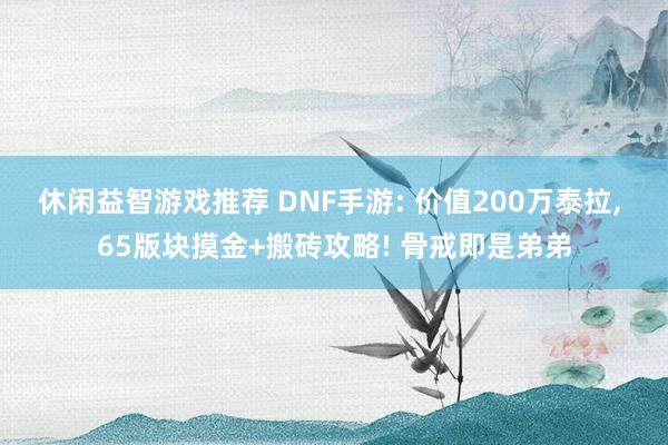 休闲益智游戏推荐 DNF手游: 价值200万泰拉, 65版块摸金+搬砖攻略! 骨戒即是弟弟