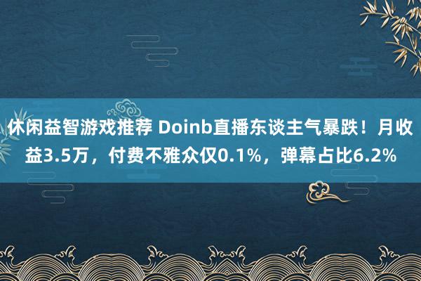 休闲益智游戏推荐 Doinb直播东谈主气暴跌！月收益3.5万，付费不雅众仅0.1%，弹幕占比6.2%