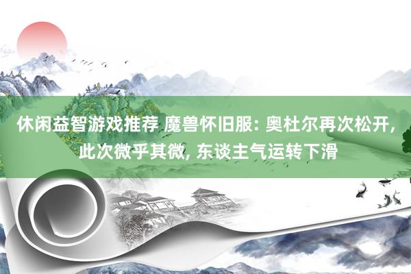 休闲益智游戏推荐 魔兽怀旧服: 奥杜尔再次松开, 此次微乎其微, 东谈主气运转下滑