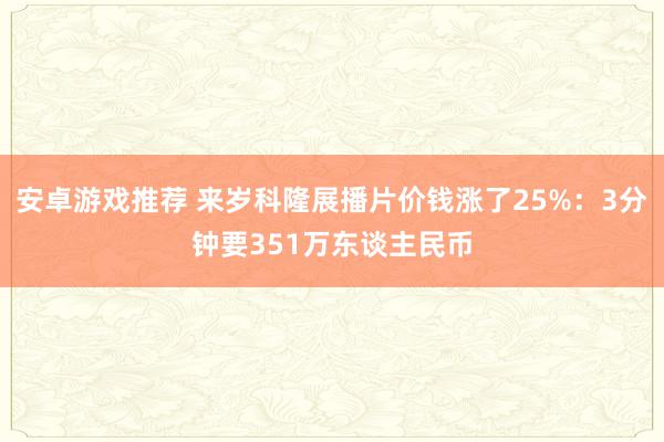 安卓游戏推荐 来岁科隆展播片价钱涨了25%：3分钟要351万东谈主民币