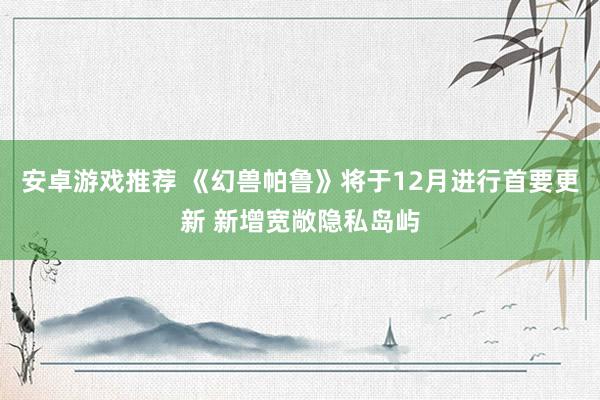 安卓游戏推荐 《幻兽帕鲁》将于12月进行首要更新 新增宽敞隐私岛屿