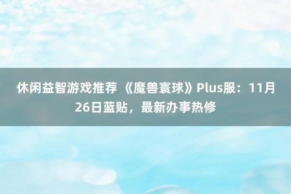 休闲益智游戏推荐 《魔兽寰球》Plus服：11月26日蓝贴，最新办事热修