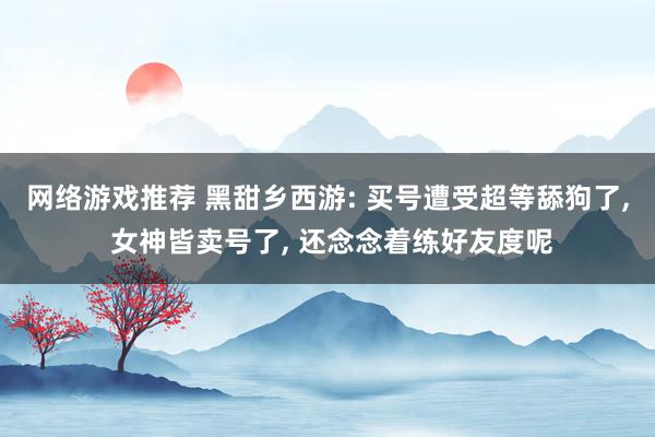 网络游戏推荐 黑甜乡西游: 买号遭受超等舔狗了, 女神皆卖号了, 还念念着练好友度呢