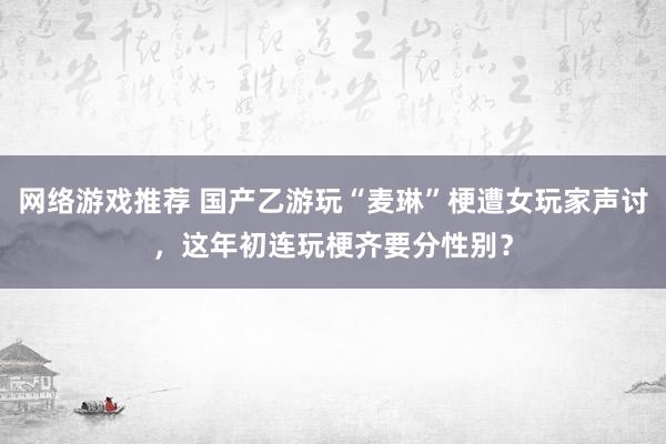 网络游戏推荐 国产乙游玩“麦琳”梗遭女玩家声讨，这年初连玩梗齐要分性别？