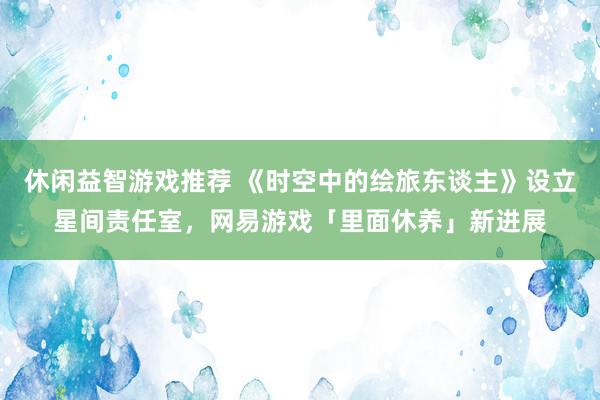 休闲益智游戏推荐 《时空中的绘旅东谈主》设立星间责任室，网易游戏「里面休养」新进展