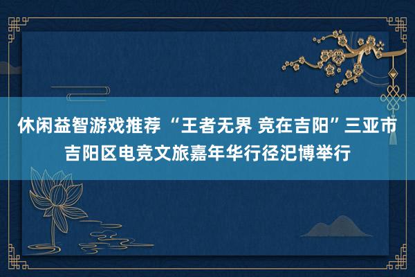 休闲益智游戏推荐 “王者无界 竞在吉阳”三亚市吉阳区电竞文旅嘉年华行径汜博举行