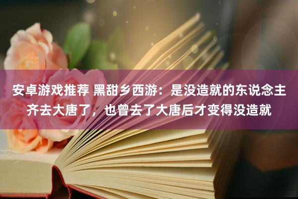 安卓游戏推荐 黑甜乡西游：是没造就的东说念主齐去大唐了，也曾去了大唐后才变得没造就