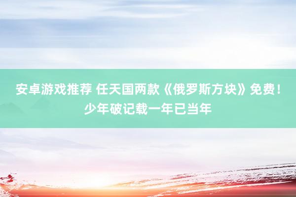 安卓游戏推荐 任天国两款《俄罗斯方块》免费！少年破记载一年已当年